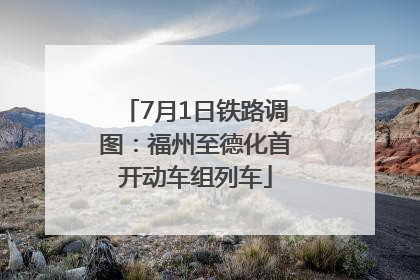 7月1日铁路调图：福州至德化首开动车组列车