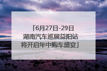 6月27日-29日 湖南汽车巡展益阳站将开启年中购车盛宴