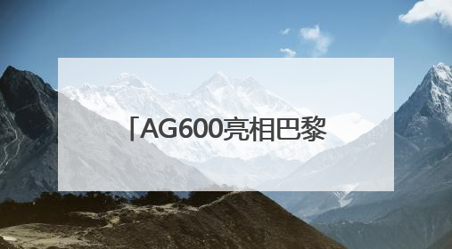 AG600亮相巴黎航展 荆门“试炼场”见证“鲲龙”腾飞