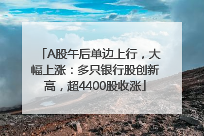 A股午后单边上行，大幅上涨：多只银行股创新高，超4400股收涨