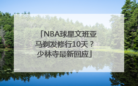 NBA球星文班亚马剃发修行10天？少林寺最新回应
